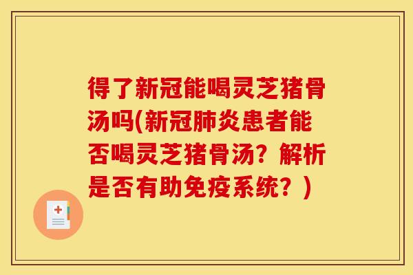 得了新冠能喝灵芝猪骨汤吗(新冠肺炎患者能否喝灵芝猪骨汤?解析是否有助免疫系统?)