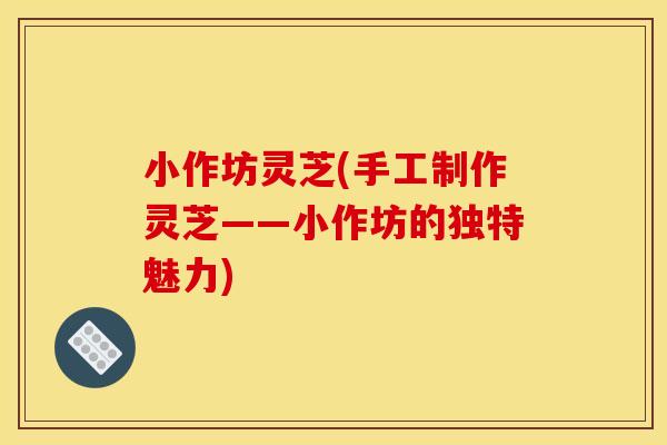 小作坊灵芝(手工制作灵芝——小作坊的独特魅力)