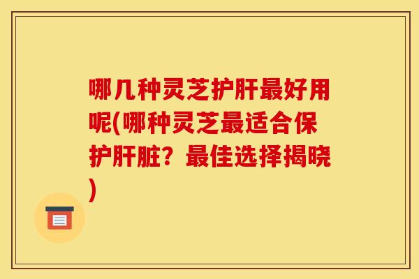 哪几种灵芝护肝最好用呢(哪种灵芝最适合保护肝脏？最佳选择揭晓)