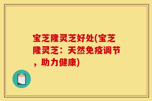 宝芝隆灵芝好处(宝芝隆灵芝:天然免疫调节,助力健康)