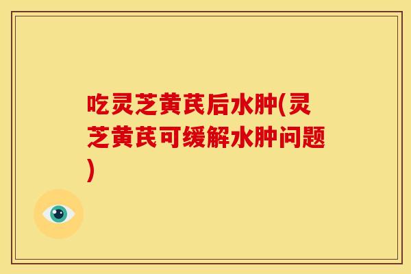 吃灵芝黄芪后水肿(灵芝黄芪可缓解水肿问题)