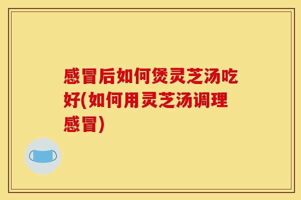 感冒后如何煲灵芝汤吃好(如何用灵芝汤调理感冒)