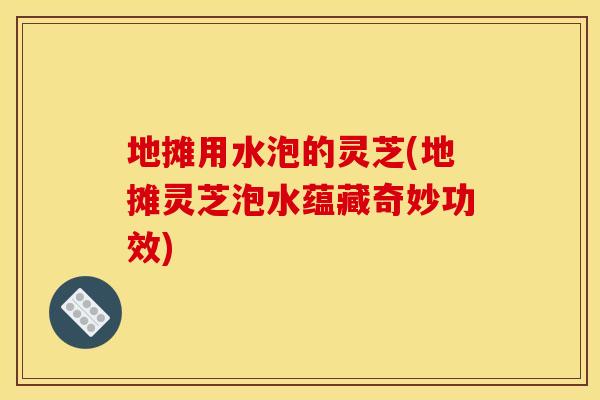 地摊用水泡的灵芝(地摊灵芝泡水蕴藏奇妙功效)