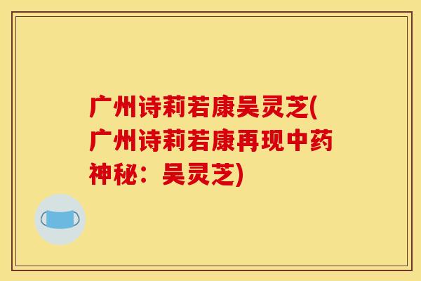 广州诗莉若康吴灵芝(广州诗莉若康再现中药神秘:吴灵芝)