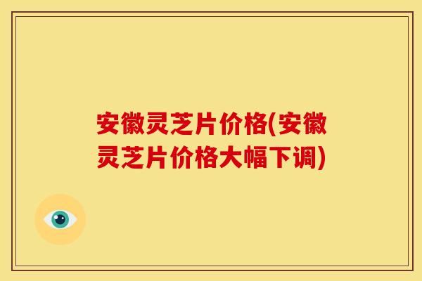 安徽灵芝片价格(安徽灵芝片价格大幅下调)