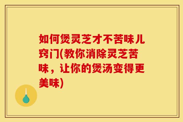 如何煲灵芝才不苦味儿窍门(教你消除灵芝苦味,让你的煲汤变得更美味)