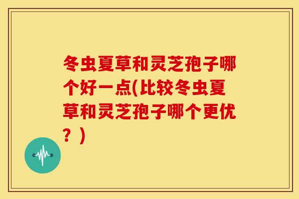 冬虫夏草和灵芝孢子哪个好一点(比较冬虫夏草和灵芝孢子哪个更优?)