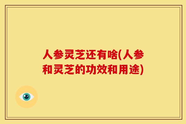 人参灵芝还有啥(人参和灵芝的功效和用途)