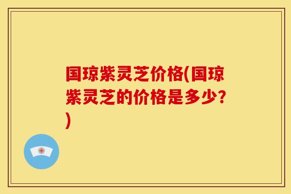 国琼紫灵芝价格(国琼紫灵芝的价格是多少?)