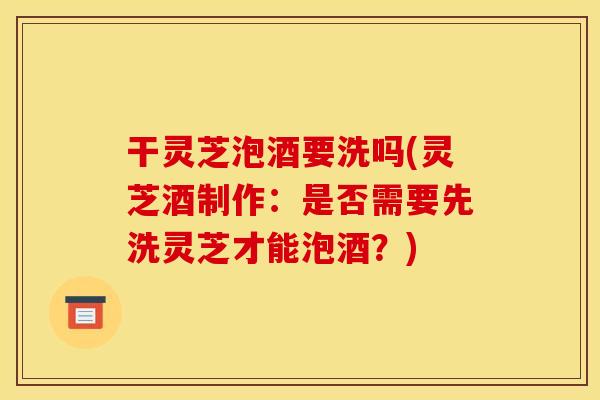 干灵芝泡酒要洗吗(灵芝酒制作:是否需要先洗灵芝才能泡酒?)