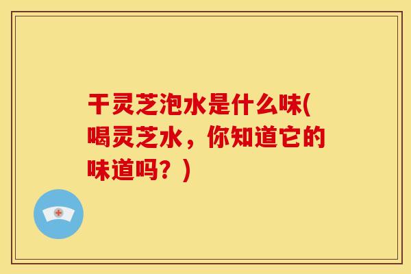 干灵芝泡水是什么味(喝灵芝水,你知道它的味道吗?)