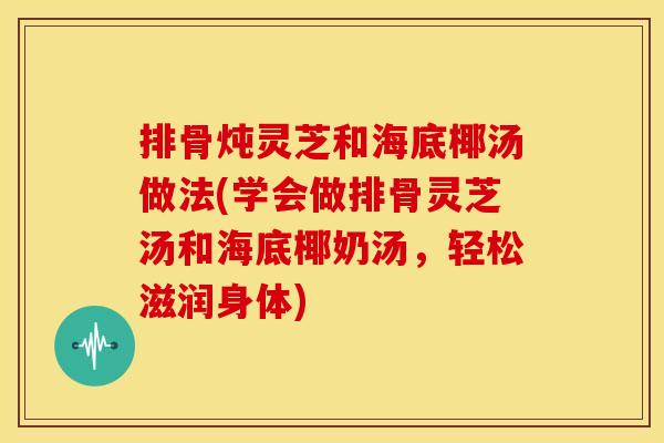 排骨炖灵芝和海底椰汤做法(学会做排骨灵芝汤和海底椰奶汤，轻松滋润身体)