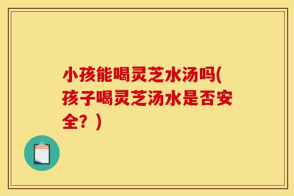 小孩能喝灵芝水汤吗(孩子喝灵芝汤水是否安全?)