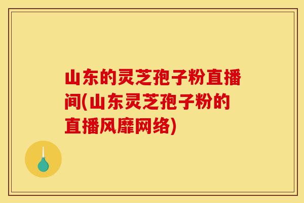 山东的灵芝孢子粉直播间(山东灵芝孢子粉的直播风靡网络)