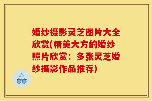 婚纱摄影灵芝图片大全欣赏(精美大方的婚纱照片欣赏:多张灵芝婚纱摄影作品推荐)