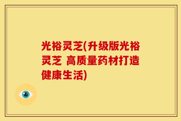 光裕灵芝(升级版光裕灵芝 高质量药材打造健康生活)