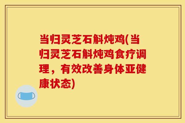当归灵芝石斛炖鸡(当归灵芝石斛炖鸡食疗调理,有效改善身体亚健康状态)