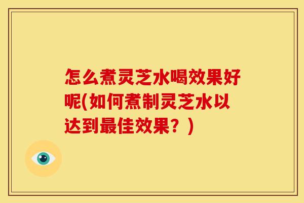 怎么煮灵芝水喝效果好呢(如何煮制灵芝水以达到最佳效果?)