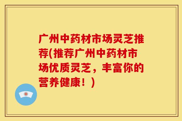 广州中药材市场灵芝推荐(推荐广州中药材市场优质灵芝,丰富你的营养健康!)