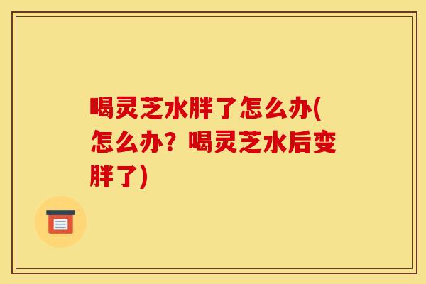 喝灵芝水胖了怎么办(怎么办？喝灵芝水后变胖了)