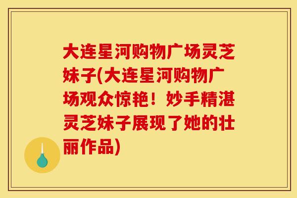 大连星河购物广场灵芝妹子(大连星河购物广场观众惊艳！妙手精湛灵芝妹子展现了她的壮丽作品)
