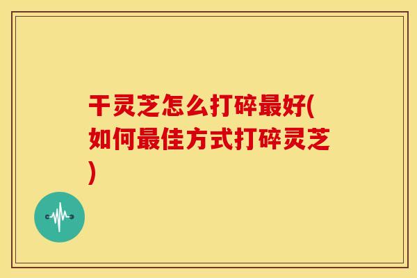 干灵芝怎么打碎最好(如何最佳方式打碎灵芝)