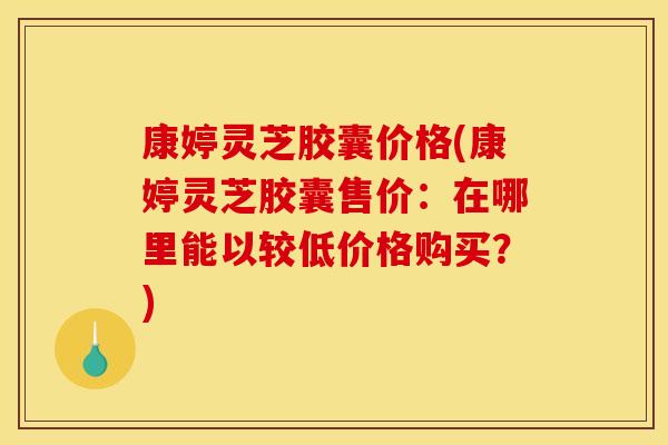 康婷灵芝胶囊价格(康婷灵芝胶囊售价：在哪里能以较低价格购买？)
