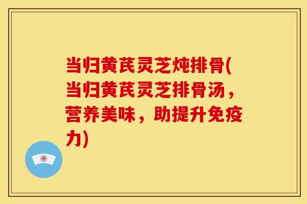 当归黄芪灵芝炖排骨(当归黄芪灵芝排骨汤，营养美味，助提升免疫力)