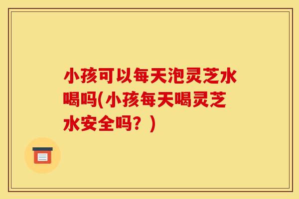 小孩可以每天泡灵芝水喝吗(小孩每天喝灵芝水安全吗？)