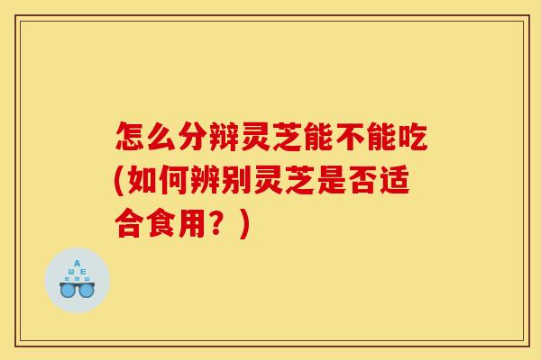 怎么分辩灵芝能不能吃(如何辨别灵芝是否适合食用？)