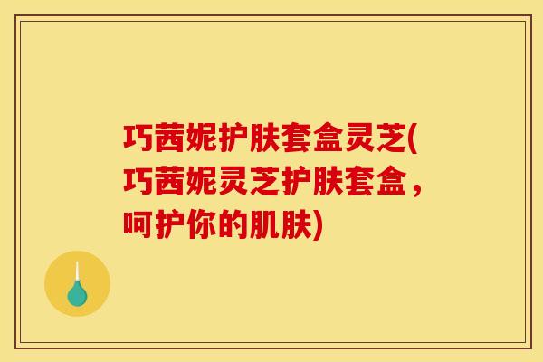 巧茜妮护肤套盒灵芝(巧茜妮灵芝护肤套盒,呵护你的肌肤)