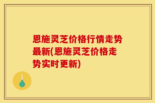 恩施灵芝价格行情走势最新(恩施灵芝价格走势实时更新)