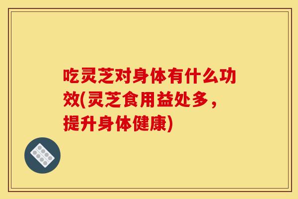 吃灵芝对身体有什么功效(灵芝食用益处多，提升身体健康)
