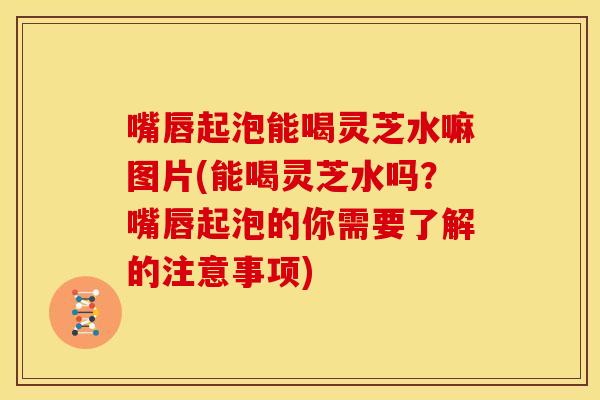 嘴唇起泡能喝灵芝水嘛图片(能喝灵芝水吗？嘴唇起泡的你需要了解的注意事项)
