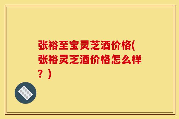 张裕至宝灵芝酒价格(张裕灵芝酒价格怎么样?)