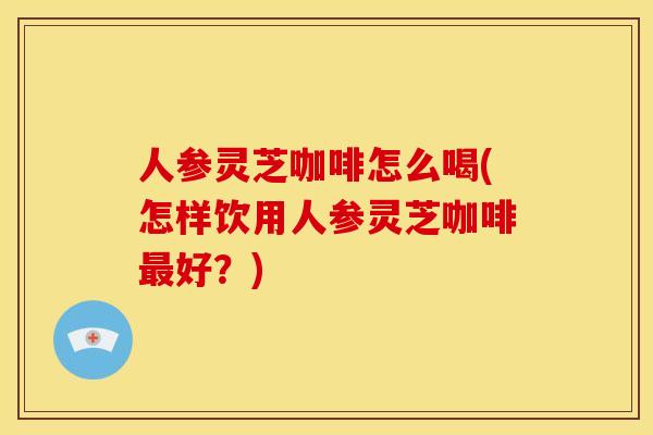 人参灵芝咖啡怎么喝(怎样饮用人参灵芝咖啡最好？)