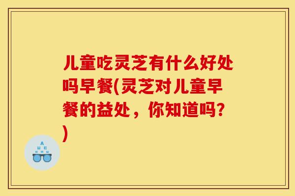 儿童吃灵芝有什么好处吗早餐(灵芝对儿童早餐的益处,你知道吗?)