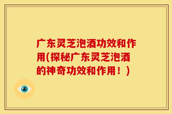 广东灵芝泡酒功效和作用(探秘广东灵芝泡酒的神奇功效和作用！)