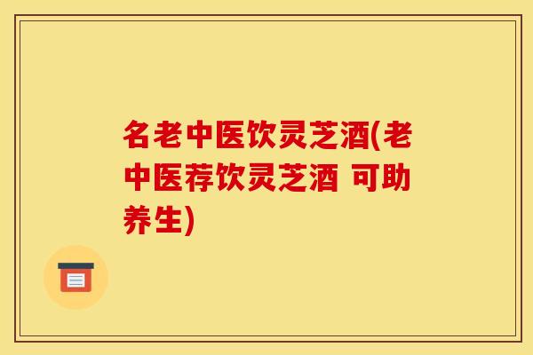 名老中医饮灵芝酒(老中医荐饮灵芝酒 可助养生)