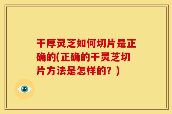 干厚灵芝如何切片是正确的(正确的干灵芝切片方法是怎样的？)