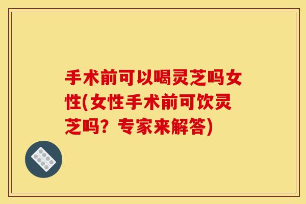手术前可以喝灵芝吗女性(女性手术前可饮灵芝吗?专家来解答)