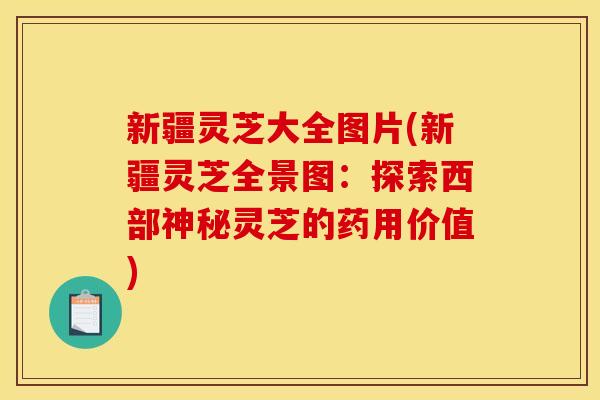新疆灵芝大全图片(新疆灵芝全景图：探索西部神秘灵芝的药用价值)