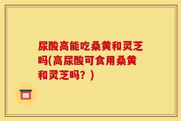 尿酸高能吃桑黄和灵芝吗(高尿酸可食用桑黄和灵芝吗？)