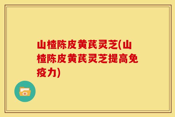 山楂陈皮黄芪灵芝(山楂陈皮黄芪灵芝提高免疫力)