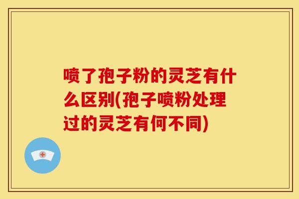 喷了孢子粉的灵芝有什么区别(孢子喷粉处理过的灵芝有何不同)
