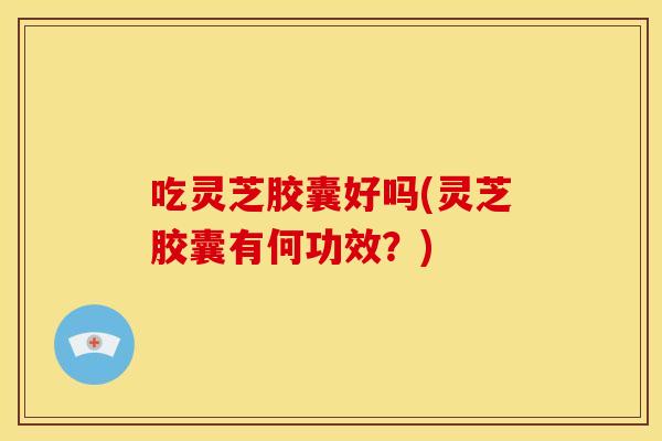 吃灵芝胶囊好吗(灵芝胶囊有何功效？)