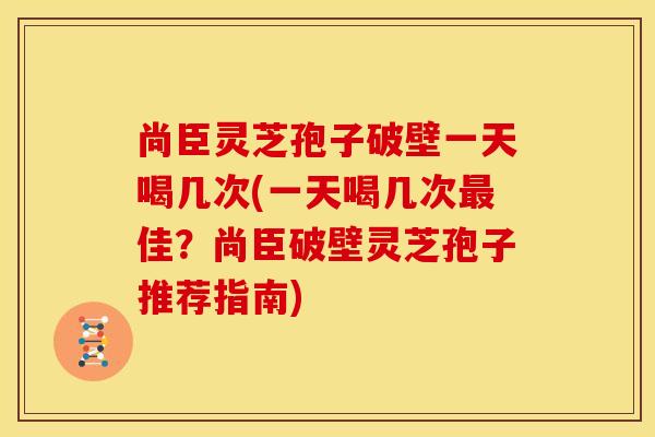 尚臣灵芝孢子破壁一天喝几次(一天喝几次最佳?尚臣破壁灵芝孢子推荐指南)