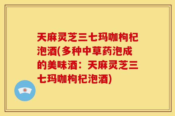天麻灵芝三七玛咖枸杞泡酒(多种中草药泡成的美味酒:天麻灵芝三七玛咖枸杞泡酒)