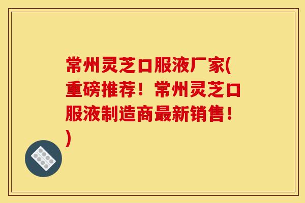 常州灵芝口服液厂家(重磅推荐!常州灵芝口服液制造商最新销售!)