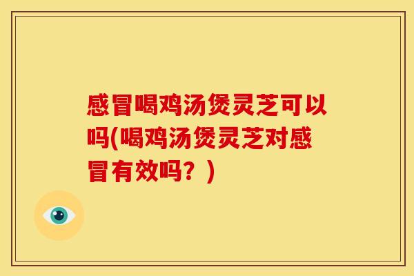 感冒喝鸡汤煲灵芝可以吗(喝鸡汤煲灵芝对感冒有效吗?)